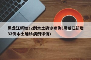 黑龙江新增32例本土确诊病例(黑龙江新增32例本土确诊病例详情)