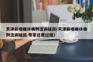 天津新增确诊病例流调疑团(天津新增确诊病例流调疑团 专家还原过程)