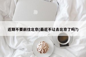近期不要前往北京(最近不让去北京了吗?)