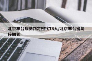 北京丰台病例判定密接73人/北京丰台密切接触者