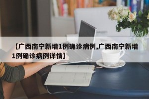 【广西南宁新增1例确诊病例,广西南宁新增1例确诊病例详情】