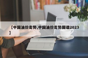 【中国油价走势,中国油价走势图谱2023】