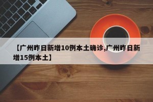 【广州昨日新增10例本土确诊,广州昨日新增15例本土】