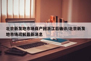 北京新发地市场商户回浙江后确诊/北京新发地市场疏解最新消息