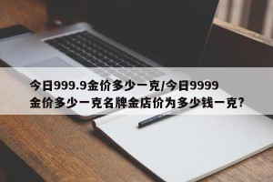 今日999.9金价多少一克/今日9999金价多少一克名牌金店价为多少钱一克?