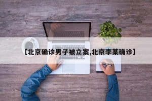 【北京确诊男子被立案,北京李某确诊】