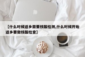【什么时候返乡需要核酸检测,什么时候开始返乡要做核酸检查】