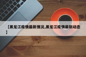 【黑龙江疫情最新情况,黑龙江疫情最新动态】