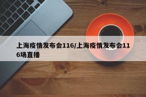 上海疫情发布会116/上海疫情发布会116场直播