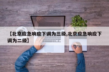 【北京应急响应下调为三级,北京应急响应下调为二级】