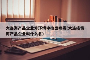 大连海产品企业外环境中检出病毒(大连疫情海产品企业叫什么名)