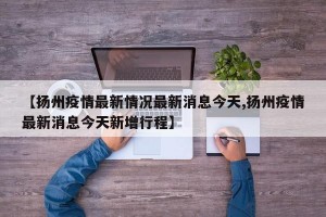 【扬州疫情最新情况最新消息今天,扬州疫情最新消息今天新增行程】