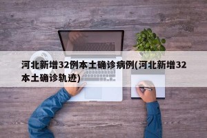 河北新增32例本土确诊病例(河北新增32本土确诊轨迹)