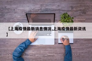 【上海疫情最新消息情况,上海疫情最新资讯】