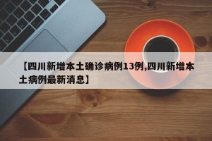 【四川新增本土确诊病例13例,四川新增本土病例最新消息】