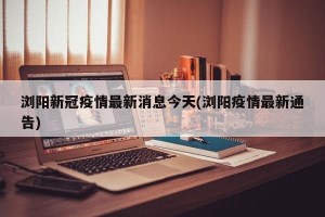 浏阳新冠疫情最新消息今天(浏阳疫情最新通告)