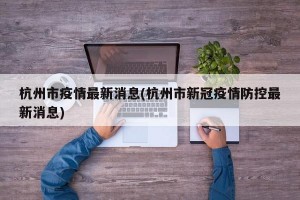 杭州市疫情最新消息(杭州市新冠疫情防控最新消息)