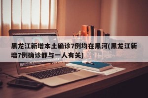黑龙江新增本土确诊7例均在黑河(黑龙江新增7例确诊都与一人有关)