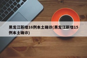 黑龙江新增16例本土确诊(黑龙江新增15例本土确诊)