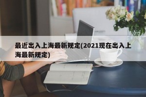 最近出入上海最新规定(2021现在出入上海最新规定)