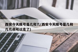 西安今天限号是几和几(西安今天限号是几和几几点可以走了)