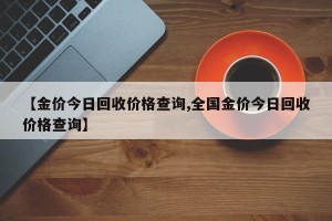 【金价今日回收价格查询,全国金价今日回收价格查询】