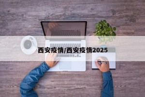 西安疫情/西安疫情2025