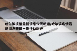 哈尔滨疫情最新消息今天新增/哈尔滨疫情最新消息新增一例行动轨迹