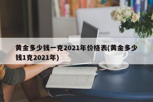 黄金多少钱一克2021年价格表(黄金多少钱1克2021年)