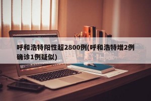 呼和浩特阳性超2800例(呼和浩特增2例确诊1例疑似)
