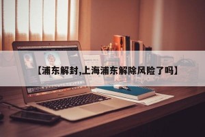 【浦东解封,上海浦东解除风险了吗】