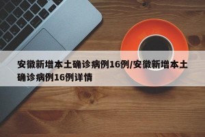 安徽新增本土确诊病例16例/安徽新增本土确诊病例16例详情