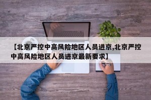 【北京严控中高风险地区人员进京,北京严控中高风险地区人员进京最新要求】