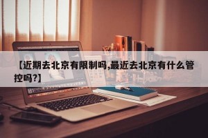 【近期去北京有限制吗,最近去北京有什么管控吗?】