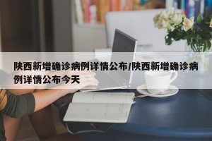陕西新增确诊病例详情公布/陕西新增确诊病例详情公布今天