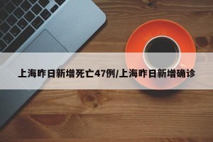 上海昨日新增死亡47例/上海昨日新增确诊