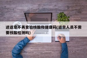 进返京不再查验核酸和健康码(返京人员不需要核酸检测吗)