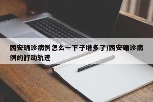 西安确诊病例怎么一下子增多了/西安确诊病例的行动轨迹