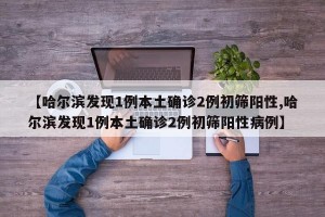 【哈尔滨发现1例本土确诊2例初筛阳性,哈尔滨发现1例本土确诊2例初筛阳性病例】