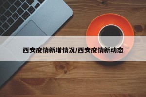 西安疫情新增情况/西安疫情新动态