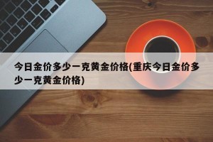 今日金价多少一克黄金价格(重庆今日金价多少一克黄金价格)