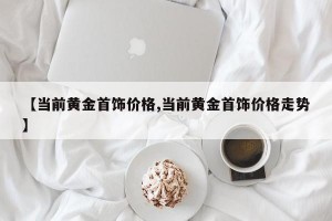 【当前黄金首饰价格,当前黄金首饰价格走势】