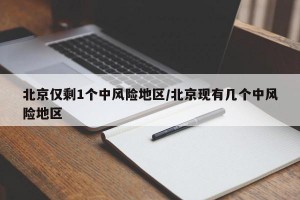 北京仅剩1个中风险地区/北京现有几个中风险地区