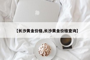 【长沙黄金价格,长沙黄金价格查询】