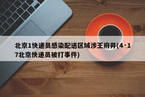 北京1快递员感染配送区域涉王府井(4·17北京快递员被打事件)