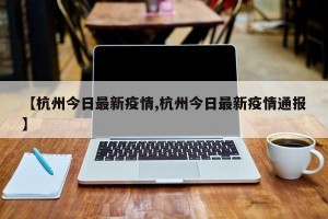 【杭州今日最新疫情,杭州今日最新疫情通报】