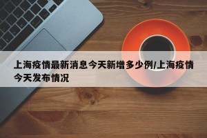 上海疫情最新消息今天新增多少例/上海疫情今天发布情况