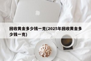 回收黄金多少钱一克(2025年回收黄金多少钱一克)