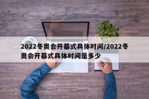 2022冬奥会开幕式具体时间/2022冬奥会开幕式具体时间是多少