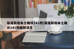 福建新增本土确诊141例/福建新增本土确诊141例最新消息